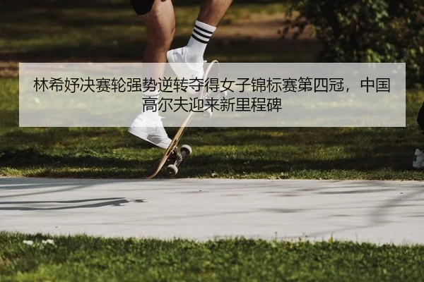 林希妤决赛轮强势逆转夺得女子锦标赛第四冠，中国高尔夫迎来新里程碑
