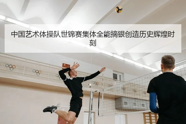 中国艺术体操队世锦赛集体全能摘银创造历史辉煌时刻